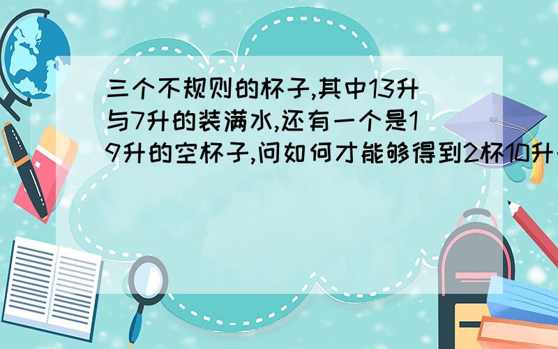 三个不规则的杯子,其中13升与7升的装满水,还有一个是19升的空杯子,问如何才能够得到2杯10升的水?