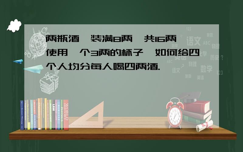 两瓶酒,装满8两,共16两,使用一个3两的杯子,如何给四个人均分每人喝四两酒.