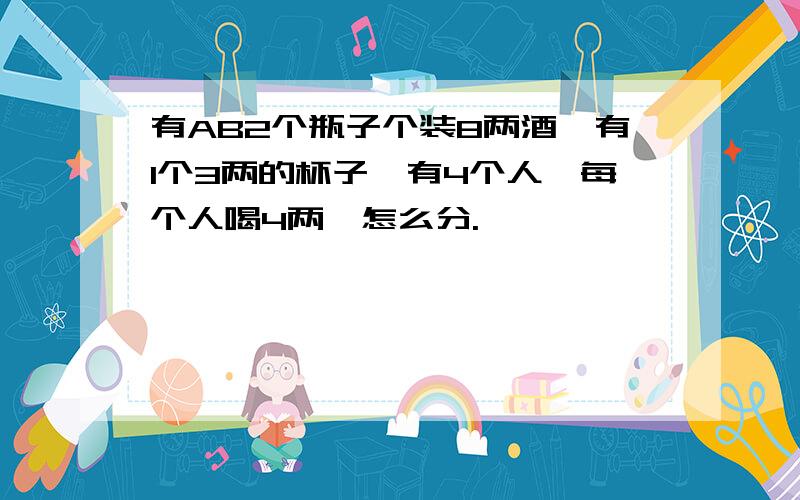 有AB2个瓶子个装8两酒,有1个3两的杯子,有4个人,每个人喝4两,怎么分.