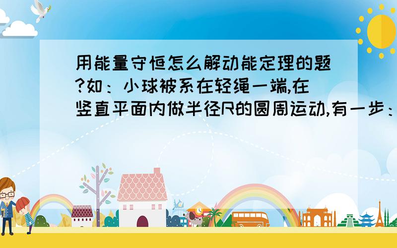 用能量守恒怎么解动能定理的题?如：小球被系在轻绳一端,在竖直平面内做半径R的圆周运动,有一步：小球从最低点到最高点的过程中,由能量守恒得：1/2mv平方等于mg2R+1/2mV平方+Q这一步怎么理