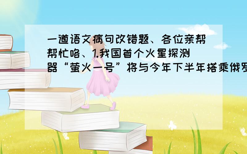 一道语文病句改错题、各位亲帮帮忙咯、1.我国首个火星探测器“萤火一号”将与今年下半年搭乘俄罗斯的“天顶”号运载火箭升空,其主要任务是拍照和探测火星附近空间环境,为我国下一步