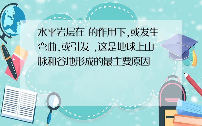 水平岩层在 的作用下,或发生弯曲,或引发 ,这是地球上山脉和谷地形成的最主要原因