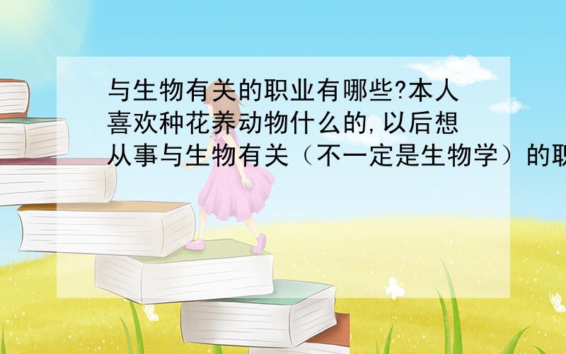 与生物有关的职业有哪些?本人喜欢种花养动物什么的,以后想从事与生物有关（不一定是生物学）的职业,感觉自己不适合弄高深的研究,像生命科学、生物工程什么的,不大喜欢坐办公室,喜欢