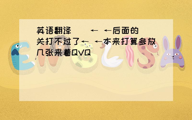 英语翻译    ← ←后面的关打不过了← ←本来打算多放几张来着QVQ