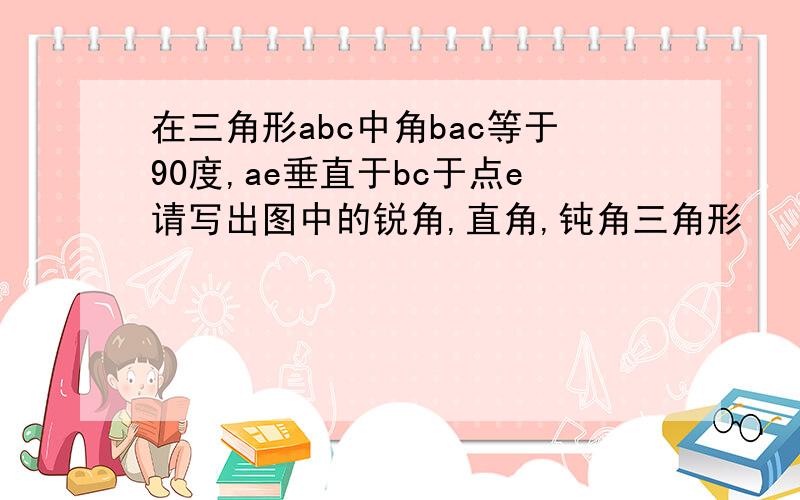 在三角形abc中角bac等于90度,ae垂直于bc于点e请写出图中的锐角,直角,钝角三角形