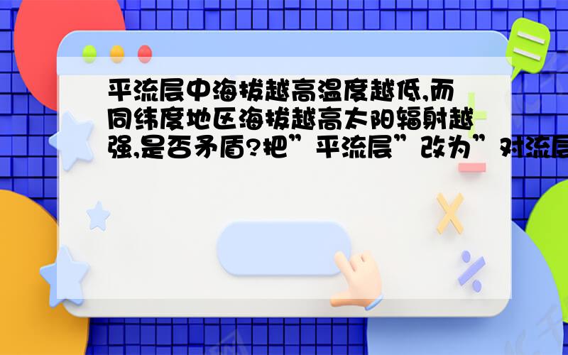 平流层中海拔越高温度越低,而同纬度地区海拔越高太阳辐射越强,是否矛盾?把”平流层”改为”对流层”