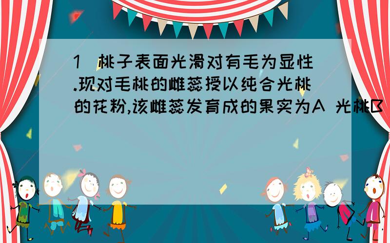 1\桃子表面光滑对有毛为显性.现对毛桃的雌蕊授以纯合光桃的花粉,该雌蕊发育成的果实为A 光桃B 毛桃{选择后,｝2、基因型为YYRr的个体产生的配子是什么?