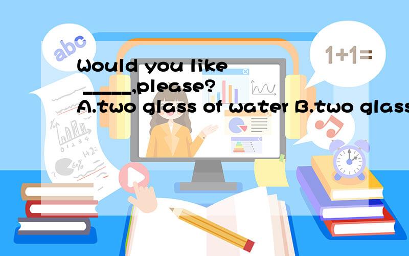 Would you like _____,please?A.two glass of water B.two glasses of water C.two glass of watersD.two glasses of waters选择D 能跟我说说为什么吗?