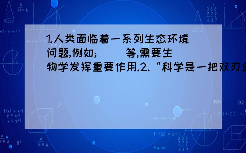 1.人类面临着一系列生态环境问题,例如;( )等,需要生物学发挥重要作用.2.“科学是一把双刃剑”在给人类带来福音的同时,也有一些问题存在,生命科学发展很快,你能举例说明吗?