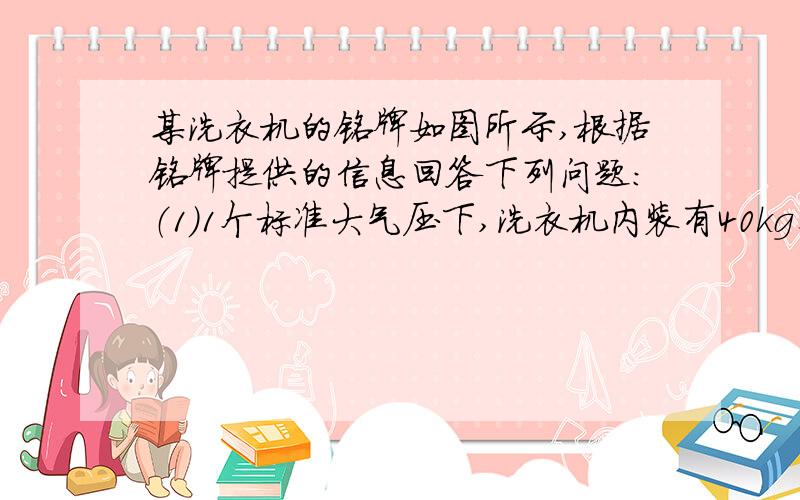 某洗衣机的铭牌如图所示,根据铭牌提供的信息回答下列问题：（1）1个标准大气压下,洗衣机内装有40kg、14度的水,使水温升高25度,水至少吸收多少热量?c 水=4.2 乘以10 三次方J \(kg 隔点度）（2