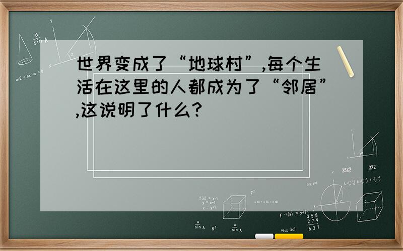 世界变成了“地球村”,每个生活在这里的人都成为了“邻居”,这说明了什么?