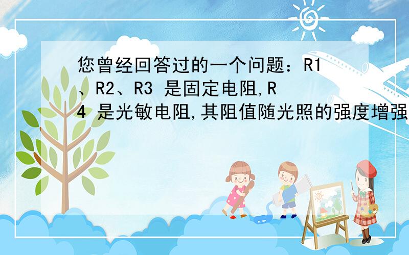 您曾经回答过的一个问题：R1、R2、R3 是固定电阻,R4 是光敏电阻,其阻值随光照的强度增强而减小.当开关 S 闭合且没有光照射时,电容器 C 不带电.当用强光照射R4且电路稳定时,则与无光照射时