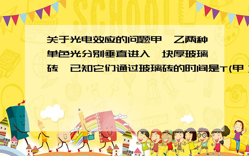 关于光电效应的问题甲,乙两种单色光分别垂直进入一块厚玻璃砖,已知它们通过玻璃砖的时间是T(甲）>T(乙）,那么甲乙两种单色光的光子能量关系是谁大谁小