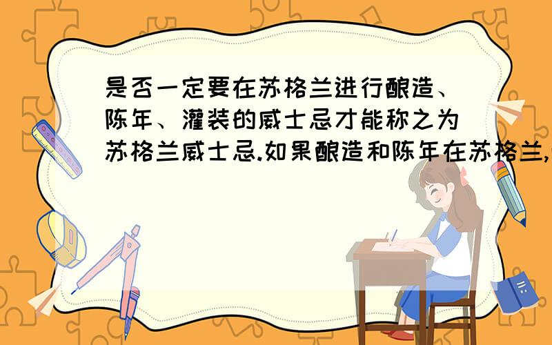 是否一定要在苏格兰进行酿造、陈年、灌装的威士忌才能称之为苏格兰威士忌.如果酿造和陈年在苏格兰,而在其他国家进行分装的威士忌是否能称之为苏格兰威士忌?望指教!