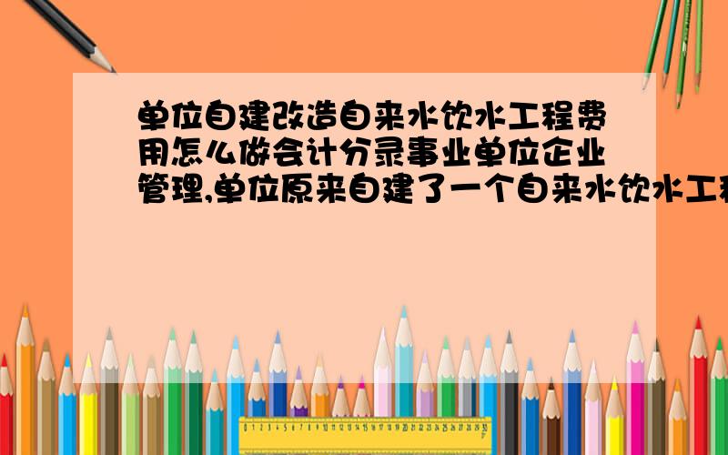 单位自建改造自来水饮水工程费用怎么做会计分录事业单位企业管理,单位原来自建了一个自来水饮水工程,向整个单位大院包括办公和居住提供自来水饮用.现由于管道老化等问题对原工程进