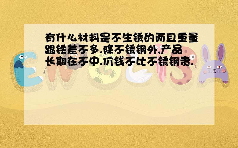 有什么材料是不生锈的而且重量跟铁差不多.除不锈钢外,产品长期在不中.价钱不比不锈钢贵.