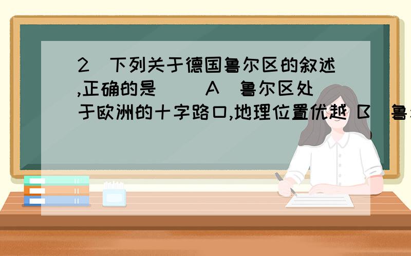 2．下列关于德国鲁尔区的叙述,正确的是（ ）A．鲁尔区处于欧洲的十字路口,地理位置优越 B．鲁尔区内水源充足,铁矿丰富C．有丰富的煤炭资源,但是埋藏较深,品种单一 D．内河航运虽然发达