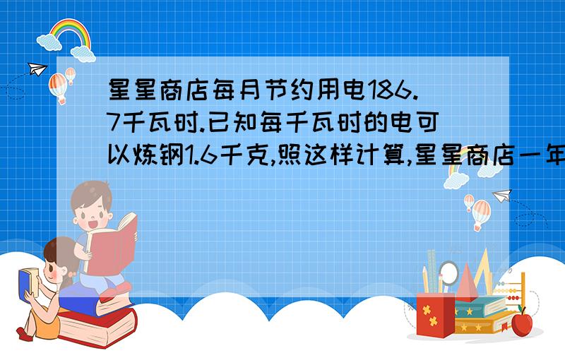 星星商店每月节约用电186.7千瓦时.已知每千瓦时的电可以炼钢1.6千克,照这样计算,星星商店一年节约的电可以炼钢1.6千克,照这样计算,星星商店一年节约的电可炼钢多少千克?