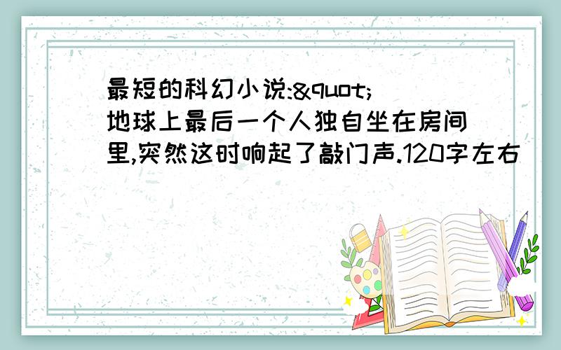 最短的科幻小说:"地球上最后一个人独自坐在房间里,突然这时响起了敲门声.120字左右