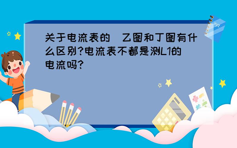 关于电流表的（乙图和丁图有什么区别?电流表不都是测L1的电流吗?）