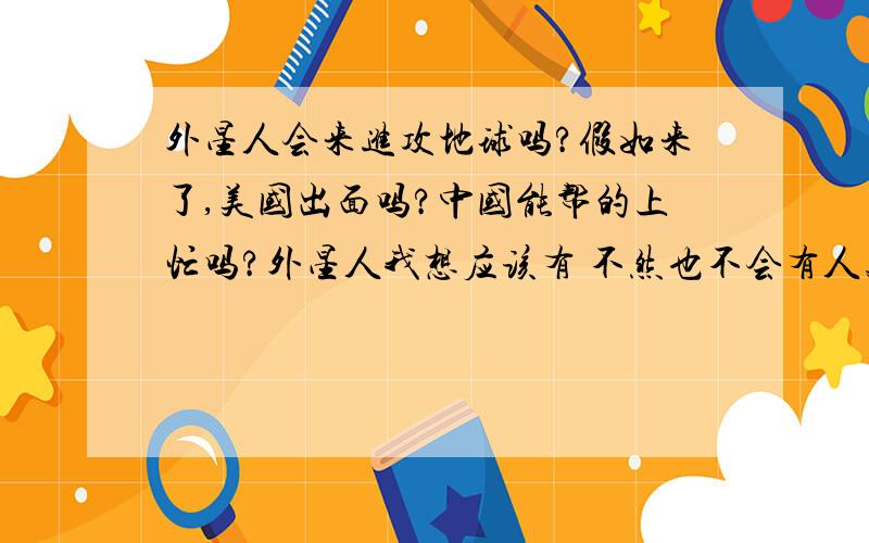 外星人会来进攻地球吗?假如来了,美国出面吗?中国能帮的上忙吗?外星人我想应该有 不然也不会有人类 只不过他们离我们很远 远到一时碰不到 我最近读了一些关于宇宙奥秘的书 对这些产生