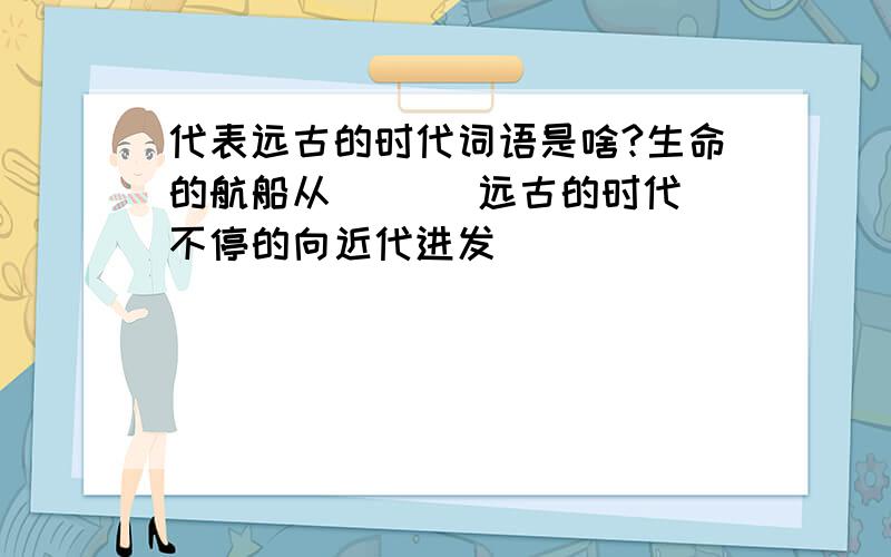 代表远古的时代词语是啥?生命的航船从( )(远古的时代)不停的向近代进发