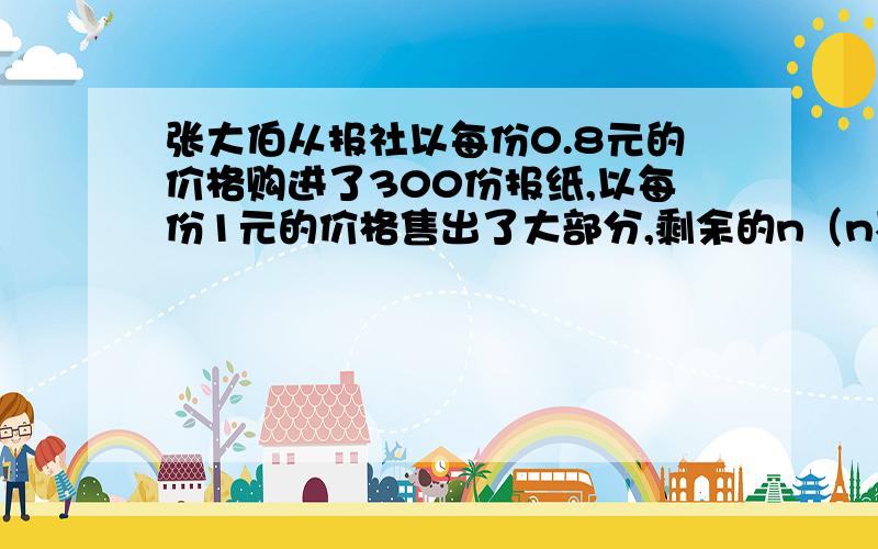 张大伯从报社以每份0.8元的价格购进了300份报纸,以每份1元的价格售出了大部分,剩余的n（n不超过50份)以每份0.4元的价格退回报社（1)求张大伯的卖报收入（用n的代数式表示)（2)适当地给定n