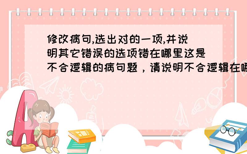 修改病句,选出对的一项,并说明其它错误的选项错在哪里这是不合逻辑的病句题，请说明不合逻辑在哪