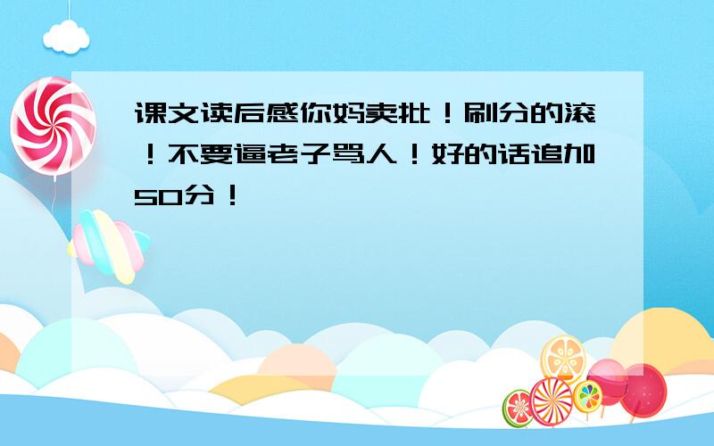 课文读后感你妈卖批！刷分的滚！不要逼老子骂人！好的话追加50分！