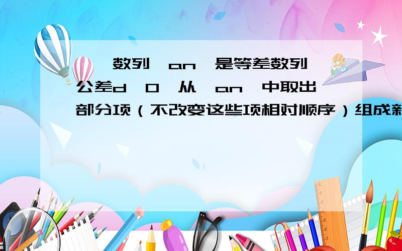 一、数列{an}是等差数列,公差d≠0,从{an}中取出部分项（不改变这些项相对顺序）组成新的数列{bn},数列{bn}恰为等比数列,且b1=a1,b2=a4,b3=a10.（1） 求数列{bn}的公比q（2） 判断a190是否为数列{bn}中