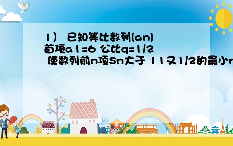 1） 已知等比数列{an} 首项a1=6 公比q=1/2 使数列前n项Sn大于 11又1/2的最小n值为多少2）在等比数列中,若S7=48 （7为下标） S14=60 求S21的值 （S后都为下标）使数列前n项Sn大于11又1/2的最小的n的值