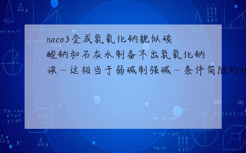 naco3变成氢氧化钠貌似碳酸钠和石灰水制备不出氢氧化钠诶…这相当于弱碱制强碱…条件简陋的情况下弱碱制备不出强碱-----这人说的对吗