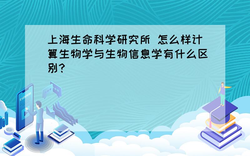 上海生命科学研究所 怎么样计算生物学与生物信息学有什么区别?