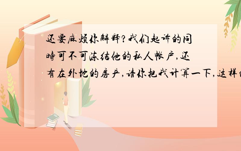 还要麻烦你解释?我们起诉的同时可不可冻结他的私人帐户,还有在外地的房产,请你把我计算一下,这样的官司打下来要多少的费用.谢谢