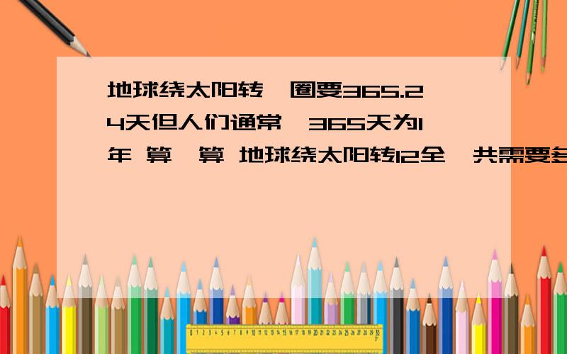 地球绕太阳转一圈要365.24天但人们通常一365天为1年 算一算 地球绕太阳转12全一共需要多少天 想一想这12年中以该安排几个闰年 为什么