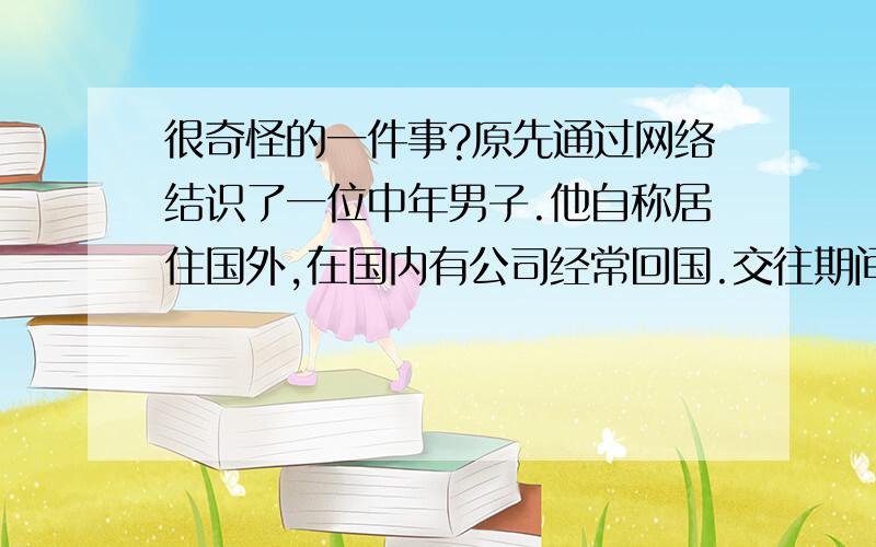 很奇怪的一件事?原先通过网络结识了一位中年男子.他自称居住国外,在国内有公司经常回国.交往期间他既大方又体贴,但是从未告诉我他的真实姓名,工作单位以及婚姻状况.我们前后见过六次