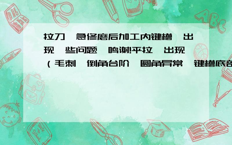 拉刀,急修磨后加工内键槽,出现一些问题,鸣谢!平拉,出现（毛刺,倒角台阶,圆角异常,键槽底部粗糙,缺损等）以下是参数：平刀：全长在 700--800mm 齿数（包括倒角齿,切削齿,校准齿）共计50---64