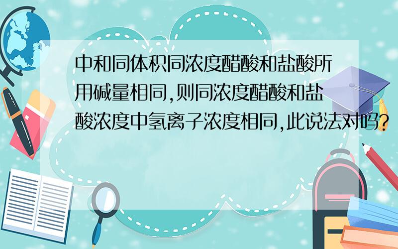 中和同体积同浓度醋酸和盐酸所用碱量相同,则同浓度醋酸和盐酸浓度中氢离子浓度相同,此说法对吗?