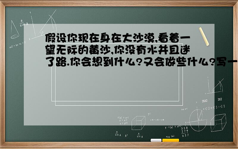 假设你现在身在大沙漠,看着一望无际的黄沙,你没有水并且迷了路.你会想到什么?又会做些什么?写一则故事.200字左右的