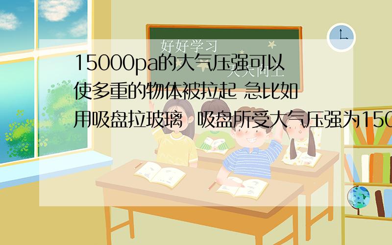 15000pa的大气压强可以使多重的物体被拉起 急比如 用吸盘拉玻璃  吸盘所受大气压强为15000PA 0.15m^2