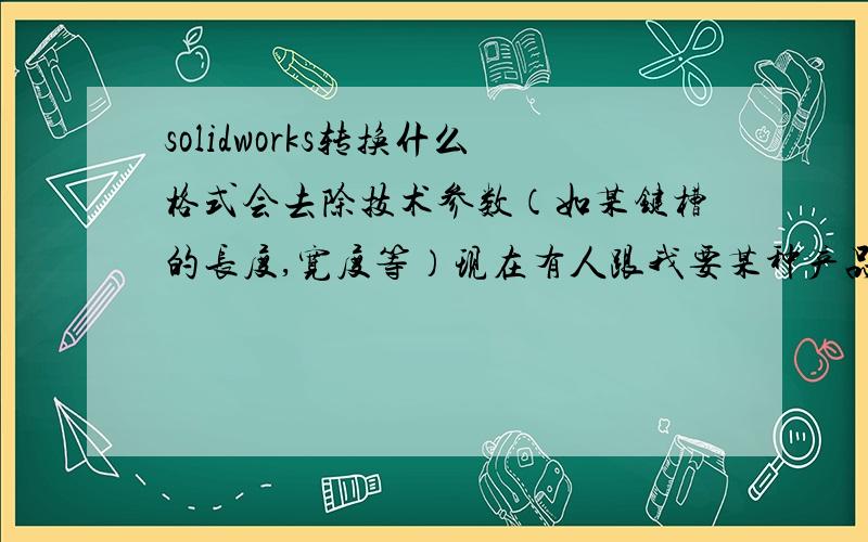 solidworks转换什么格式会去除技术参数（如某键槽的长度,宽度等）现在有人跟我要某种产品的三维模型,他不需要里面的技术参数,只是需要模型,就是图形的比例,我怎么做才能让他拿到我的文