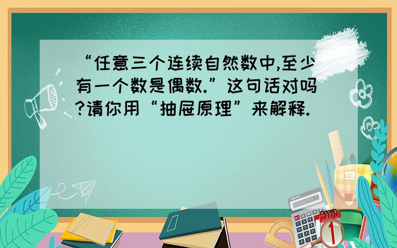 “任意三个连续自然数中,至少有一个数是偶数.”这句话对吗?请你用“抽屉原理”来解释.