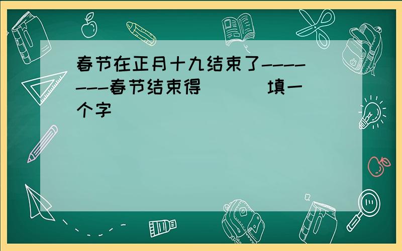 春节在正月十九结束了-------春节结束得( )(填一个字)