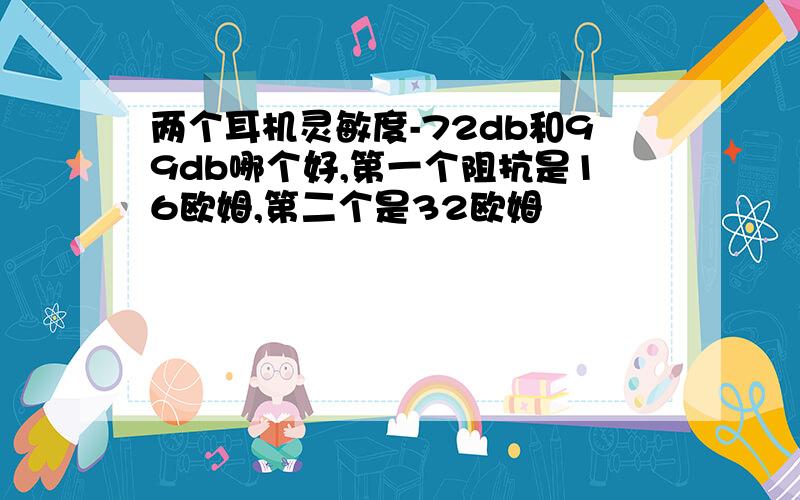 两个耳机灵敏度-72db和99db哪个好,第一个阻抗是16欧姆,第二个是32欧姆