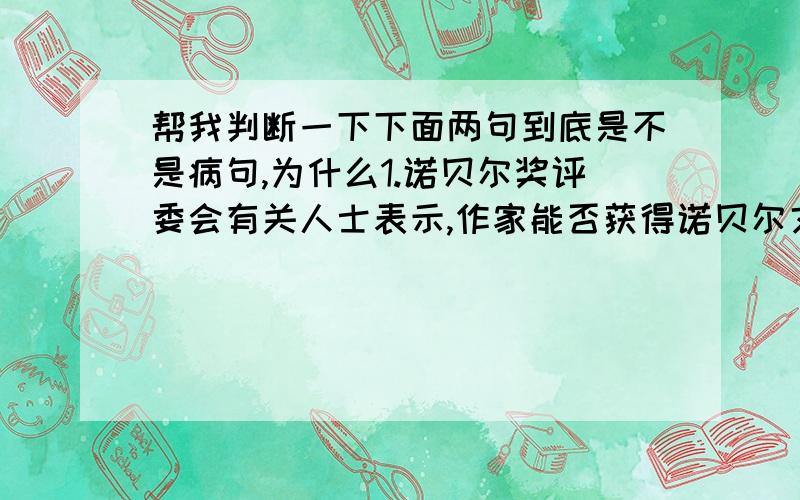 帮我判断一下下面两句到底是不是病句,为什么1.诺贝尔奖评委会有关人士表示,作家能否获得诺贝尔文学奖的唯一标准是文学作品的质量,对于作者的政治立场,他们并不关心.2.我市在西部大开