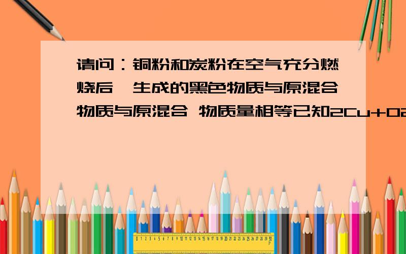 请问：铜粉和炭粉在空气充分燃烧后,生成的黑色物质与原混合物质与原混合 物质量相等已知2Cu+O2氧气 =2CuO求铜在原混合物中的质量分数?