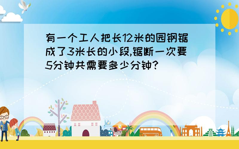 有一个工人把长12米的园钢锯成了3米长的小段,锯断一次要5分钟共需要多少分钟?