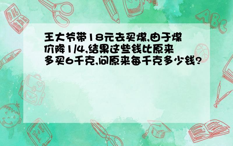 王大爷带18元去买煤,由于煤价降1/4,结果这些钱比原来多买6千克,问原来每千克多少钱?