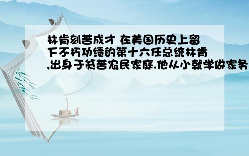 林肯刻苦成才 在美国历史上留下不朽功绩的第十六任总统林肯,出身于贫苦农民家庭.他从小就学做家务活儿,10岁时就和父亲一起伐木盖房,开荒积种地,顶一个全劳力了.（ ）家境贫寒,又经常