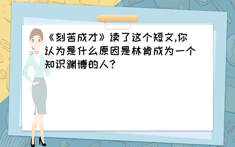 《刻苦成才》读了这个短文,你认为是什么原因是林肯成为一个知识渊博的人?